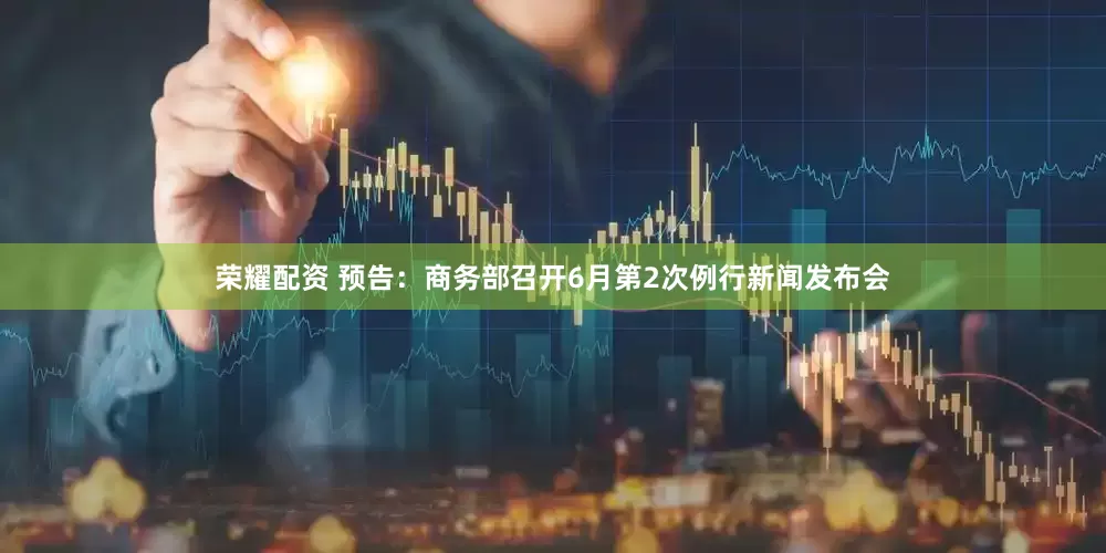 荣耀配资 预告：商务部召开6月第2次例行新闻发布会