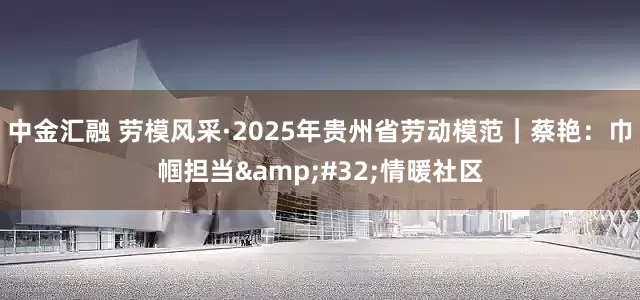 中金汇融 劳模风采·2025年贵州省劳动模范｜蔡艳：巾帼担当 情暖社区