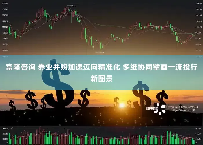 富隆咨询 券业并购加速迈向精准化 多维协同擘画一流投行新图景