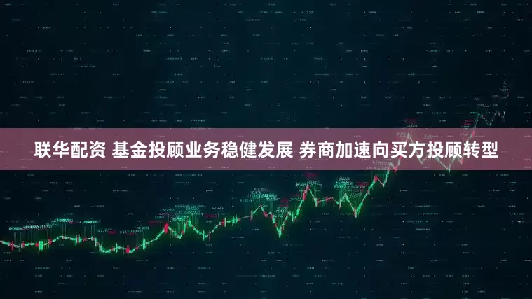联华配资 基金投顾业务稳健发展 券商加速向买方投顾转型