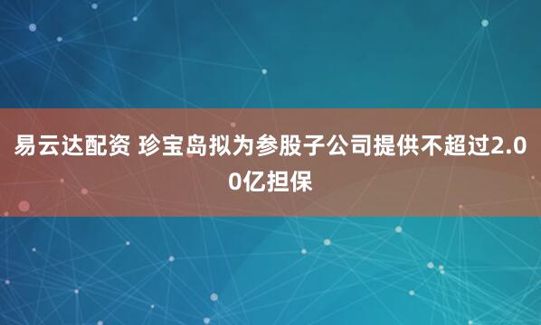 易云达配资 珍宝岛拟为参股子公司提供不超过2.00亿担保