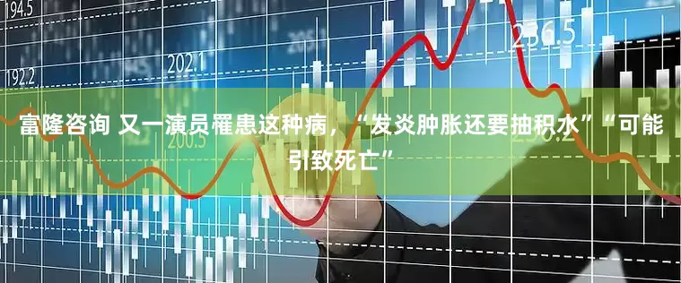 富隆咨询 又一演员罹患这种病，“发炎肿胀还要抽积水”“可能引致死亡”