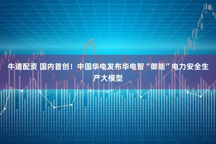 牛道配资 国内首创！中国华电发布华电智“御能”电力安全生产大模型