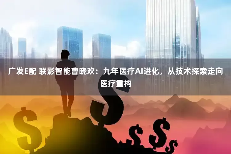广发E配 联影智能曹晓欢：九年医疗AI进化，从技术探索走向医疗重构