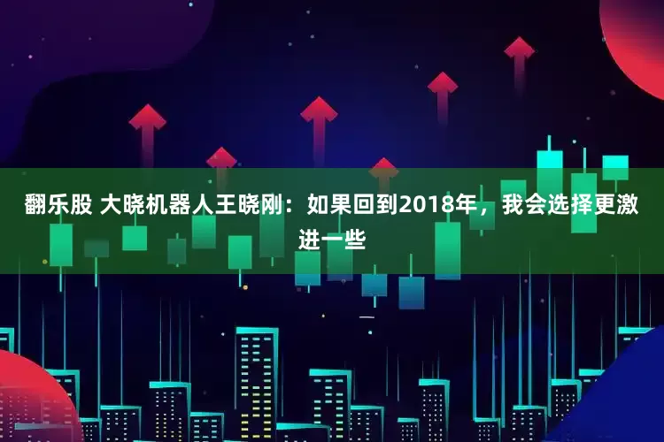 翻乐股 大晓机器人王晓刚：如果回到2018年，我会选择更激进一些