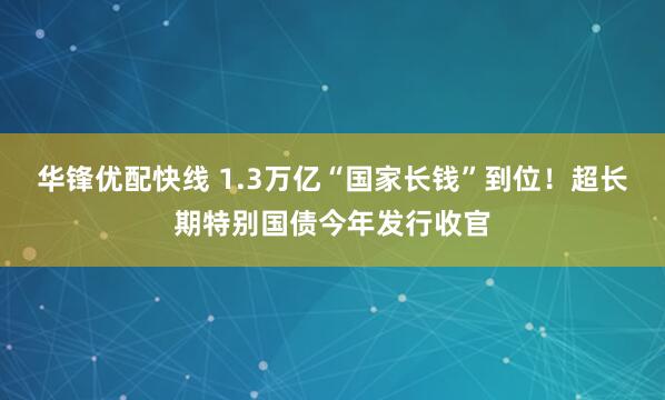 华锋优配快线 1.3万亿“国家长钱”到位！超长期特别国债今年发行收官